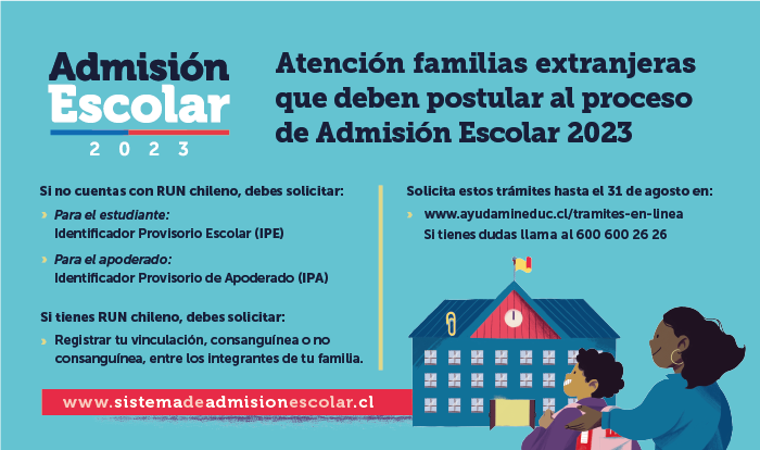 El próximo miércoles 10 de agosto comienza el proceso de postulación para la Admisión Escolar para el año 2023, que será a través de la plataforma web www.sistemadeadmisionescolar.cl y estará disponible hasta el miércoles 7 de septiembre. Deberán postular a este proceso quienes el próximo año ingresen por primera vez a un establecimiento público o particular subvencionado, quienes quieran cambiarse de establecimiento o se encuentren en un establecimiento que no tiene continuidad en el siguiente nivel, y quienes quieran reingresar al sistema escolar.  Para los niños, niñas o adolescentes migrantes que no cuenten con cédula de identidad (RUN chileno) y que necesiten ingresar al sistema educacional público o particular subvencionado, previo a la postulación tendrán que solicitar el Identificador Provisorio Escolar (IPE), trámite que pueden hacer desde el 14 de julio en www.ayudamineduc.cl/tramites-en-linea  Además, el proceso de postulación exige que el padre, madre y/o tutor esté registrado como apoderado de un estudiante en edad escolar. En el caso de que el apoderado esté en proceso de regularización de su situación migratoria y no tenga cédula de identidad (RUN chileno), tendrá que solicitar, en el mismo sitio, el Identificador Provisorio del Apoderado (IPA) que les permitirá ingresar -desde el 10 de agosto- a la plataforma de Admisión Escolar para postular a un estudiante extranjero a los establecimientos educacionales de su preferencia.  Un tercer trámite disponible, para personas con RUN chileno que no estén vinculadas en el Registro Civil, es el registro de la vinculación consanguínea entre los integrantes de una familia (padres/hijos/hermanos) y/o las vinculaciones no consanguíneas (tutores legales/tutores simples). Lo anterior permite que familias chilenas o extranjeras, que cuenten con RUN chileno puedan posteriormente continuar con la postulación de uno o más estudiantes como sus apoderados.  Estos tres trámites deben realizarse hasta el 31 de agosto para así asegurar la postulación para la Admisión Escolar 2023.  ‘’Hacemos un llamado a las familias de estudiantes extranjeros para que realicen este trámite con anticipación y que se informen sobre este proceso 100% en línea que ya se encuentra disponible. Esta es una etapa previa a las postulaciones que comienzan el 10 de agosto. Es fundamental para que las y los estudiantes migrantes puedan ingresar al sistema educativo y así continuar con su proceso de aprendizaje’’, sostuvo el subsecretario de Educación, Nicolás Cataldo.  No deberán realizar este trámite los estudiantes extranjeros que:  Tengan IPE y ya cuenten con un apoderado registrado con RUN chileno o IPA. Se encuentren matriculados en establecimientos (públicos o particulares subvencionados) que tengan continuidad en el siguiente nivel y no deseen cambiarse de la escuela o liceo. Pasos para solicitar el IPE y/o IPA  Ingresar al sitio web https://www.ayudamineduc.cl/tramites-en-linea En “Solicitud de Identificador Provisorio (IPE) e Identificador Provisorio del Apoderado (IPA)” hacer clic en “Ir al trámite”. Completar la información requerida en los pasos 1 (identificación del apoderado); 2 (identificación del/los estudiantes); y 3 (enviar solicitud). Tras enviar la solicitud, se recibirá un comprobante del trámite al correo electrónico registrado. En ese correo se entrega un número de caso, el cual sirve para hacer seguimiento de la solicitud en https://ayudamineduc.cl/ en botón “Mis solicitudes”. En un plazo de cinco días hábiles se notificará por correo electrónico la respuesta a la solicitud (IPE y/o IPA). Pasos para registrar vinculaciones consanguíneas entre los integrantes de una familia y/o las vinculaciones no consanguíneas (tutores legales/tutores simples)  Ingresar al sitio web https://tramites2.mineduc.cl/ En “Solicitar vinculación/es para postular al Sistema de Admisión Escolar (SAE), año académico 2023” hacer clic en “Iniciar sesión”. Ingresar RUN y clave única. Completar los datos del apoderado y el estudiante, adjuntando los documentos que solicita (fotografía o pdf): cédula de identidad chilena del apoderado y certificado de nacimiento del estudiante. En caso de tutor legal, es necesario contar con la documentación legal que acredite el cuidado personal del postulante. Los archivos enviados deben ser legibles. Enviar solicitud. Tras enviar la solicitud, se recibirá un comprobante del trámite al correo electrónico registrado. En ese correo se entrega un número de caso, el cual sirve para hacer seguimiento de la solicitud en https://ayudamineduc.cl/ en botón “Mis solicitudes”. En un plazo de cinco días hábiles se notificará por correo electrónico la respuesta a la solicitud de vinculación.     Trámites a realizar para cada uno de los casos  Casos  Apoderado: Padre, madre o tutor  Estudiante  Trámite  Padre, madre y/o tutor que busca registrarse como apoderado y obtener IPE e IPA.  No tiene RUN chileno y requiere un Identificador Provisorio del Apoderado (IPA).  No tiene RUN chileno y requiere Identificador Provisorio Escolar (IPE).  Ingresar a https://www.ayudamineduc.cl/tramites-en-linea y seguir los siguientes pasos:  Paso 1: Completar todos los datos requeridos del apoderado, adjuntando (fotografía o pdf) del DNI.  Paso 2: Ingresar los datos del estudiante, adjuntando archivo (fotografía o pdf) del DNI y certificado de nacimiento. Los archivos enviados deben ser legibles. Paso 3: Enviar la solicitud.  Padre, madre y/o tutor que busca registrarse como apoderado del estudiante.  Sí tiene RUN chileno.           Sí tiene RUN chileno.  Ingresar a https://tramites2.mineduc.cl/ y seguir los siguientes pasos:  Paso 1: En “Solicitar vinculación/es para postular al Sistema de Admisión Escolar (SAE), año académico 2023” hacer clic en “Iniciar sesión”.  Paso 2: Ingresar RUN y clave única.  Paso 3: Completar los datos del apoderado y el estudiante, adjuntando los documentos que solicita (fotografía o pdf): cédula de identidad chilena del apoderado y certificado de nacimiento del estudiante.  En caso de tutor legal, es necesario contar con la documentación legal que acredite el cuidado personal del postulante. Los archivos enviados deben ser legibles.  Paso 4: Enviar solicitud.  Padre, madre y/o tutor que busca registrarse como apoderado y obtener IPE para el estudiante.   Sí tiene RUN chileno.  No tiene RUN chileno y requiere Identificador Provisorio Escolar (IPE).  Ingresar a https://www.ayudamineduc.cl/tramites-en-linea y seguir los siguientes pasos:  Paso 1: Completar todos los datos requeridos del apoderado, adjuntando (fotografía o pdf) de la cédula de identidad (RUN).  Paso 2: Ingresar los datos del estudiante, adjuntando archivo (fotografía o pdf) del DNI y certificado de nacimiento. Los archivos enviados deben ser legibles. Paso 3: Enviar la solicitud.  Padre, madre y/o tutor que busca registrarse como apoderado de un estudiante que postula por primera vez al Sistema de Admisión Escolar. Además, requiere IPE para el estudiante.  Sí tiene Identificador Provisorio del Apoderado (IPA).        No tiene RUN chileno y requiere Identificador Provisorio Escolar (IPE).     Ingresar a https://www.ayudamineduc.cl/tramites-en-linea y seguir los siguientes pasos:  Paso 1: Completar todos los datos requeridos del apoderado, adjuntando (fotografía o pdf) del DNI.  Paso 2: Ingresar los datos del estudiante, adjuntando archivo (fotografía o pdf) del DNI y certificado de nacimiento. Los archivos enviados deberían ser legibles. Paso 3: Enviar la solicitud.  Padre, madre y/o tutor que busca registrarse como apoderado de un estudiante con IPE ya existente.  No tiene RUN chileno y requiere el Identificador Provisorio del Apoderado (IPA).  Sí tiene Identificador Provisorio Escolar (IPE).  Ingresar a https://www.ayudamineduc.cl/tramites-en-linea y seguir los siguientes pasos:  Paso 1: Completar todos los datos requeridos del apoderado, adjuntando (fotografía o pdf) del DNI.  Paso 2: Ingresar los datos del estudiante adjuntando archivo (fotografía o pdf) del del DNI y certificado de nacimiento.  Paso 3: Enviar la solicitud.   El IPE e IPA son provisorios, ya que se utilizan para que las familias extranjeras puedan ingresar al sistema escolar chileno mientras obtienen su cédula de identidad nacional. Luego de regularizar la situación migratoria del estudiante, se debe dar aviso al establecimiento educacional para reemplazar el IPE por el RUN (Registro Único Nacional) que es el documento de identidad válido en el país otorgado por el Registro Civil e Identificación.  Desde el 19 de julio, los apoderados podrán registrarse en la plataforma web www.sistemadeadmisionescolar.cl para conocer más información acerca de los establecimientos de su preferencia. Es importante recordar que el proceso de postulación para la Admisión Escolar 2023 estará disponible entre el 10 de agosto y el 7 de septiembre.  ¿Quiénes deben postular al proceso de Admisión Escolar 2023? El estudiante que:  •	Ingresa por primera vez a un establecimiento público o particular subvencionado. •	Quiere cambiarse de establecimiento. •	Quiere reingresar al sistema educativo.  •	Quien se encuentre en un establecimiento que no tiene continuidad en el siguiente nivel.               “Aviso de Confidencialidad: Este correo electrónico y/o el material adjunto es para uso exclusivo del emisor y la persona o entidad a la que expresamente se le ha enviado, y puede contener información confidencial o material privilegiado. Si usted no es el destinatario legítimo del mismo, por favor repórtelo inmediatamente al remitente del correo y bórrelo. Cualquier revisión, retransmisión, difusión o cualquier otro uso de este correo, por personas o entidades distintas a las del destinatario legítimo, queda expresamente prohibido. Este correo electrónico no pretende ni debe ser considerado como constitutivo de ninguna relación legal, contractual o de otra índole similar. El Ministerio no asume ninguna responsabilidad por los daños y perjuicios resultantes o que tengan conexión con el empleo indebido de esta información; su mal uso será sancionado de conformidad a lo establecido en la la normativa legal vigente al efecto, en particular, de conformidad a lo establecido en las políticas de seguridad de la información actualmente vigentes y a la aplicación de la Ley Nº 19.628, sobre protección de la vida privada”  “Aviso de Confidencialidad: Este correo electrónico y/o el material adjunto es para uso exclusivo del emisor y la persona o entidad a la que expresamente se le ha enviado, y puede contener información confidencial o material privilegiado. Si usted no es el destinatario legítimo del mismo, por favor repórtelo inmediatamente al remitente del correo y bórrelo. Cualquier revisión, retransmisión, difusión o cualquier otro uso de este correo, por personas o entidades distintas a las del destinatario legítimo, queda expresamente prohibido. Este correo electrónico no pretende ni debe ser considerado como constitutivo de ninguna relación legal, contractual o de otra índole similar. El Ministerio no asume ninguna responsabilidad por los daños y perjuicios resultantes o que tengan conexión con el empleo indebido de esta información; su mal uso será sancionado de conformidad a lo establecido en la normativa legal vigente al efecto, en particular, de conformidad a lo establecido en las políticas de seguridad de la información actualmente vigentes y a la aplicación de la Ley Nº 19.628, sobre protección de la vida privada …